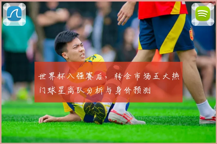 世界杯八强赛后,转会市场五大热门球星离队分析与身价预测
