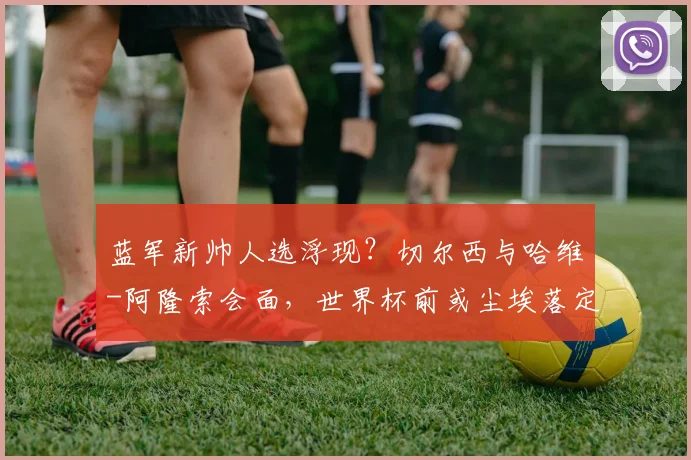 蓝军新帅人选浮现？切尔西与哈维-阿隆索会面，世界杯前或尘埃落定