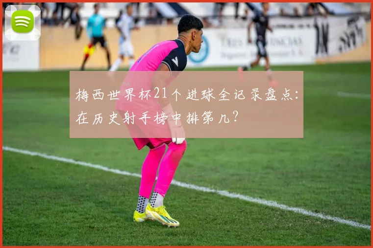 梅西世界杯21个进球全记录盘点:在历史射手榜中排第几?