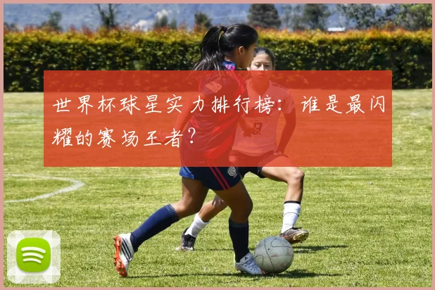世界杯球星实力排行榜：谁是最闪耀的赛场王者？