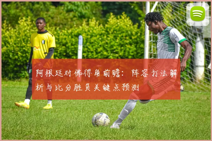 阿根廷对佛得角前瞻:阵容打法解析与比分胜负关键点预测
