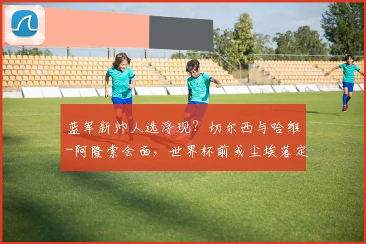 蓝军新帅人选浮现？切尔西与哈维-阿隆索会面，世界杯前或尘埃落定