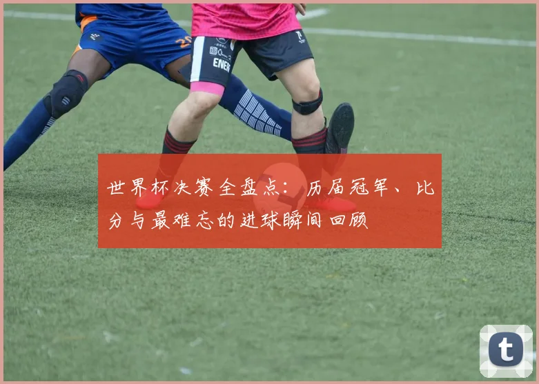 世界杯决赛全盘点:历届冠军、比分与最难忘的进球瞬间回顾