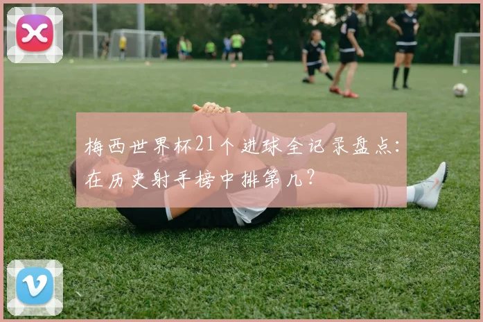 梅西世界杯21个进球全记录盘点：在历史射手榜中排第几？