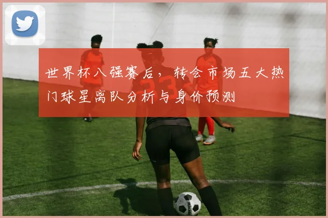 世界杯八强赛后，转会市场五大热门球星离队分析与身价预测