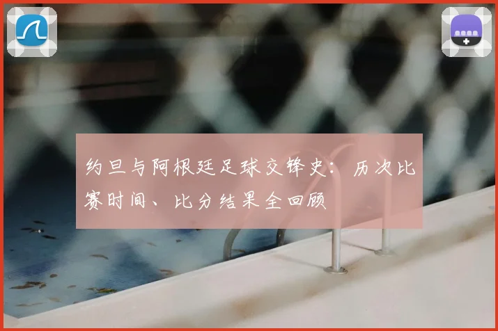 约旦与阿根廷足球交锋史:历次比赛时间、比分结果全回顾